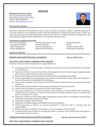 RESUME
Mohammad Zohaib Anjum
164- Al-Ameen Housing Society,
Bedian Road Lahore Cantt, Lahore.
Cellular: 0092-3018786685
E-mail: anjum_367@hotmail.com
PROFESSIONAL PROFILE
Ambitious, dedicated and disciplined business leader and financial champion, utilizes a proactive approach to
overcome hindrances and implement prudent financial management. Compassionate team leader, mentor and
coach, encourages personal and professional growth for all to succeed. Consensus builder, encourages open and
frank dialogue, engages multiple stakeholders in consistently achieving results.
Core business competencies include:
- Executive Leadership - Expense Planning & Control - Budget Preparation
- Account Reconciliation - Financial Analysis - GAAP
- Office Management - Resource Management - Payables & Receivables
- Project Management - Selection & Recruitment - Performance Appraisals
EXPERIENCE PROFILE
DEPUTY MANAGER FINANCE& ACCOUNTS (January 2014 to date)
THE THAL INDUSTRIES CORPORATION LIMITED
Presently working as Head of Department my responsibilities are:
 Overall supervision of General Ledger, Trial Balance, Grouping of Accounts and Maintenance of Accounts
on monthly basis;
 Supervision of Store Accounts, General Store, Store Supplies, Payment to parties against supplies, parties
reconciliations and monitoring of Advances to parties;
 Physical Stock Taking and reconciliation with Financial Records (Random Stock Take);
 Overall responsibility for the preparation of Accounts on quarterly basis of both units and finalization of
financial statements for submitting to Stock Exchanges;
 Liaison and coordination with Company’s External Auditor for Interim Review and Annual Audit of the
Company;
 Dealing with Corporate Matters of the Company (Assisting the Company Secretary);
 Liaison with Cost Auditor for Annual Cost Audit of the Company;
 Supervision of Sales Tax & Income Tax matters of the Company i.e. filing monthly Sales Tax Returns,
monthly Income Tax Returns u/s 165 & 147, Annual Income Tax Return of the Company and dealing with
Sales Tax & Income Tax Audits;
 Supervision of Sales Accounts, Sales Ledger, Receipts from parties, parties reconciliations and monitoring
of Advances from parties against sale of Sugar;
 Supervision of Sugar Godown Matters;
 Preparation of monthly budgets and Projected Fund Flow Statements;
 Overall supervision of Finance & Accounts department to help the staff in executing their job
responsibilities;
 Dealing with External Auditors, Cost Auditors and Tax Consultants of the Company;
 Assisting Chief Financial Officer in executing his duties i.e. assurance of providing timely information to
make strategic decision on time.
ASSISTANT MANAGER ACCOUNTS & FINANCE (October, 2011 to December, 2013)
THE THAL INDUSTRIES CORPORATION LIMITED
 