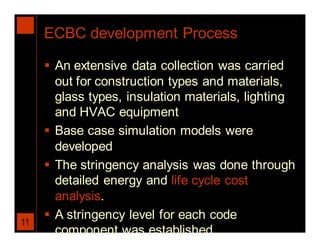ECBC development Process

      An extensive data collection was carried
       out for construction types and materials,
       glass types, insulation materials, lighting
       and HVAC equipment
      Base case simulation models were
       developed
      The stringency analysis was done through
       detailed energy and life cycle cost
       analysis.
      A stringency level for each code
11
       component was established
 