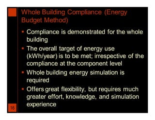 Whole Building Compliance (Energy
     Budget Method)
      Compliance is demonstrated for the whole
       building
      The overall target of energy use
       (kWh/year) is to be met; irrespective of the
       compliance at the component level
      Whole building energy simulation is
       required
      Offers great flexibility, but requires much
       greater effort, knowledge, and simulation
       experience
16
 