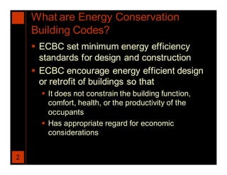 What are Energy Conservation
    Building Codes?
     ECBC set minimum energy efficiency
      standards for design and construction
     ECBC encourage energy efficient design
      or retrofit of buildings so that
       It does not constrain the building function,
        comfort, health, or the productivity of the
        occupants
       Has appropriate regard for economic
        considerations


2
 