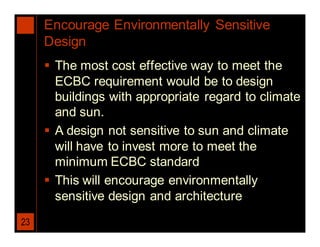 Encourage Environmentally Sensitive
     Design
      The most cost effective way to meet the
       ECBC requirement would be to design
       buildings with appropriate regard to climate
       and sun.
      A design not sensitive to sun and climate
       will have to invest more to meet the
       minimum ECBC standard
      This will encourage environmentally
       sensitive design and architecture
23
 