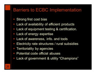 Barriers to ECBC Implementation
        Strong first cost bias
        Lack of availability of efficient products
        Lack of equipment testing & certification.
        Lack of energy expertise
        Lack of awareness, info. and tools
        Electricity rate structures / rural subsidies
        Territoriality by agencies
        Potential code official abuses
        Lack of government & utility “Champions”

26
 