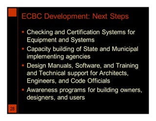 ECBC Development: Next Steps

      Checking and Certification Systems for
       Equipment and Systems
      Capacity building of State and Municipal
       implementing agencies
      Design Manuals, Software, and Training
       and Technical support for Architects,
       Engineers, and Code Officials
      Awareness programs for building owners,
       designers, and users
28
 