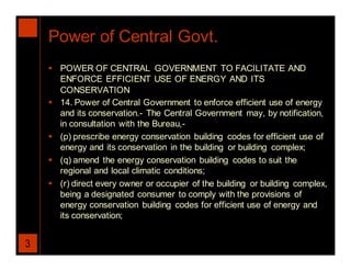 Power of Central Govt.
     POWER OF CENTRAL GOVERNMENT TO FACILITATE AND
      ENFORCE EFFICIENT USE OF ENERGY AND ITS
      CONSERVATION
     14. Power of Central Government to enforce efficient use of energy
      and its conservation.- The Central Government may, by notification,
      in consultation with the Bureau,-
     (p) prescribe energy conservation building codes for efficient use of
      energy and its conservation in the building or building complex;
     (q) amend the energy conservation building codes to suit the
      regional and local climatic conditions;
     (r) direct every owner or occupier of the building or building complex,
      being a designated consumer to comply with the provisions of
      energy conservation building codes for efficient use of energy and
      its conservation;


3
 