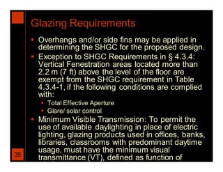 Glazing Requirements
      Overhangs and/or side fins may be applied in
       determining the SHGC for the proposed design.
      Exception to SHGC Requirements in § 4.3.4:
       Vertical Fenestration areas located more than
       2.2 m (7 ft) above the level of the floor are
       exempt from the SHGC requirement in Table
       4.3.4-1, if the following conditions are complied
       with:
         Total Effective Aperture
         Glare/ solar control
      Minimum Visible Transmission: To permit the
       use of available daylighting in place of electric
       lighting, glazing products used in offices, banks,
       libraries, classrooms with predominant daytime
       usage, must have the minimum visual
35     transmittance (VT), defined as function of
       window area
 