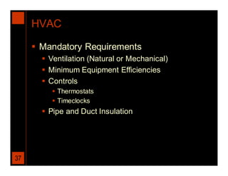 HVAC

      Mandatory Requirements
        Ventilation (Natural or Mechanical)
        Minimum Equipment Efficiencies
        Controls
           Thermostats
           Timeclocks
        Pipe and Duct Insulation




37
 