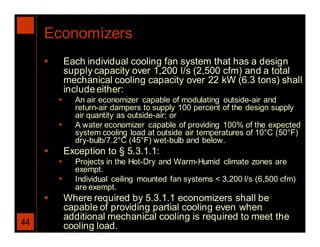 Economizers
            Each individual cooling fan system that has a design
             supply capacity over 1,200 l/s (2,500 cfm) and a total
             mechanical cooling capacity over 22 kW (6.3 tons) shall
             include either:
              An air economizer capable of modulating outside-air and
               return-air dampers to supply 100 percent of the design supply
               air quantity as outside-air; or
              A water economizer capable of providing 100% of the expected
               system cooling load at outside air temperatures of 10°C (50°F)
               dry-bulb/7.2°C (45°F) wet-bulb and below.
            Exception to § 5.3.1.1:
              Projects in the Hot-Dry and Warm-Humid climate zones are
               exempt.
              Individual ceiling mounted fan systems < 3,200 l/s (6,500 cfm)
               are exempt.
            Where required by 5.3.1.1 economizers shall be
             capable of providing partial cooling even when
             additional mechanical cooling is required to meet the
44           cooling load.
 