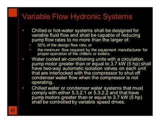 Variable Flow Hydronic Systems
            Chilled or hot-water systems shall be designed for
             variable fluid flow and shall be capable of reducing
             pump flow rates to no more than the larger of:
              50% of the design flow rate, or
              the minimum flow required by the equipment manufacturer for
               proper operation of the chillers or boilers.
            Water cooled air-conditioning units with a circulation
             pump motor greater than or equal to 3.7 kW (5 hp) shall
             have two-way automatic isolation valves on each unit
             that are interlocked with the compressor to shut off
             condenser water flow when the compressor is not
             operating.
            Chilled water or condenser water systems that must
             comply with either 5.3.2.1 or 5.3.2.2 and that have
             pump motors greater than or equal to 3.7 kW (5 hp)
             shall be controlled by variable speed drives.
45
 