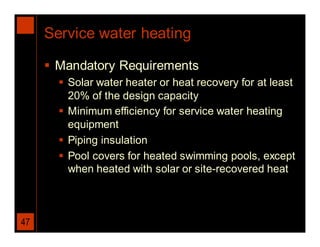 Service water heating

      Mandatory Requirements
        Solar water heater or heat recovery for at least
         20% of the design capacity
        Minimum efficiency for service water heating
         equipment
        Piping insulation
        Pool covers for heated swimming pools, except
         when heated with solar or site-recovered heat



47
 