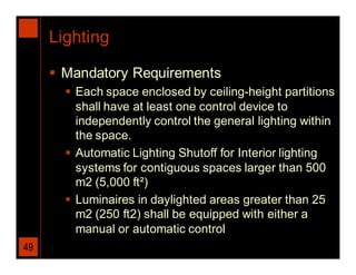 Lighting

      Mandatory Requirements
        Each space enclosed by ceiling-height partitions
         shall have at least one control device to
         independently control the general lighting within
         the space.
        Automatic Lighting Shutoff for Interior lighting
         systems for contiguous spaces larger than 500
         m2 (5,000 ft²)
        Luminaires in daylighted areas greater than 25
         m2 (250 ft2) shall be equipped with either a
         manual or automatic control
49
 