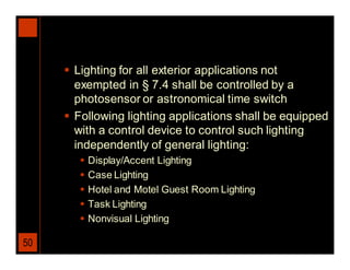  Lighting for all exterior applications not
       exempted in § 7.4 shall be controlled by a
       photosensor or astronomical time switch
      Following lighting applications shall be equipped
       with a control device to control such lighting
       independently of general lighting:
           Display/Accent Lighting
           Case Lighting
           Hotel and Motel Guest Room Lighting
           Task Lighting
           Nonvisual Lighting

50
 