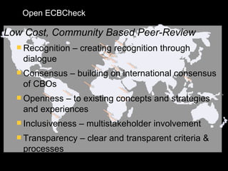 Low Cost, Community Based Peer-Review Recognition – creating recognition through dialogue Consensus – building on international consensus of CBOs Openness – to existing concepts and strategies and experiences Inclusiveness – multistakeholder involvement Transparency – clear and transparent criteria & processes Open ECBCheck 