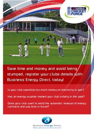 Save time and money and avoid being
stumped, register your clubs details with
Business Energy Direct, today!
Is your club spending too much money on electricity or gas?
Has an energy supplier treated your club unfairly in the past?
Does your club want to avoid the automatic renewal of energy
contracts and pay less in future?
Page 1
Is your club spending too much money on electricity
or gas?
Has an energy supplier treated your club unfairly in
the past?
Does your club want to avoid the automatic renewal
of energy contracts and pay less in future?
“Prices and service to bowl you over”
Save time and money and avoid being
stumped, register your clubs details
with Business Energy Direct, today!
 