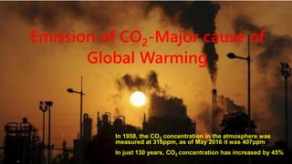 Emission of CO2-Major cause of
Global Warming
In 1958, the CO2 concentration in the atmosphere was
measured at 316ppm, as of May 2016 it was 407ppm
In just 130 years, CO2 concentration has increased by 45%
 