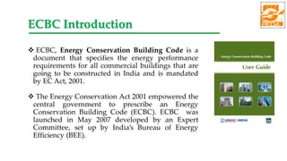  ECBC, Energy Conservation Building Code is a
document that specifies the energy performance
requirements for all commercial buildings that are
going to be constructed in India and is mandated
by EC Act, 2001.
 The Energy Conservation Act 2001 empowered the
central government to prescribe an Energy
Conservation Building Code (ECBC). ECBC was
launched in May 2007 developed by an Expert
Committee, set up by India’s Bureau of Energy
Efficiency (BEE).
ECBC Introduction
 