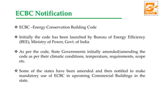  ECBC –Energy Conservation Building Code
 Initially the code has been launched by Bureau of Energy Efficiency
(BEE), Ministry of Power, Govt. of India
 As per the code, State Governments initially amended/amending the
code as per their climatic conditions, temperature, requirements, scope
etc.
 Some of the states have been amended and then notified to make
mandatory use of ECBC in upcoming Commercial Buildings in the
state.
ECBC Notification
 
