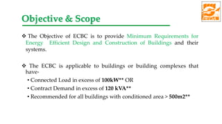  The Objective of ECBC is to provide Minimum Requirements for
Energy Efficient Design and Construction of Buildings and their
systems.
 The ECBC is applicable to buildings or building complexes that
have-
• Connected Load in excess of 100kW** OR
• Contract Demand in excess of 120 kVA**
• Recommended for all buildings with conditioned area > 500m2**
Objective & Scope
 