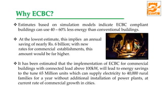  Estimates based on simulation models indicate ECBC compliant
buildings can use 40 – 60% less energy than conventional buildings.
 At the lowest estimate, this implies an annual
saving of nearly Rs. 6 billion; with new
rates for commercial establishments, this
amount would be far higher.
 It has been estimated that the implementation of ECBC for commercial
buildings with connected load above 100kW, will lead to energy savings
to the tune 65 Million units which can supply electricity to 40,000 rural
families for a year without additional installation of power plants, at
current rate of commercial growth in cities.
Why ECBC?
 