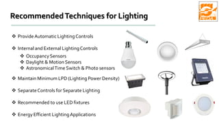 RecommendedTechniques for Lighting
 ProvideAutomatic LightingControls
 Internal and External LightingControls
 OccupancySensors
 Daylight & Motion Sensors
 AstronomicalTime Switch & Photo sensors
 Maintain Minimum LPD (Lighting Power Density)
 SeparateControls for Separate Lighting
 Recommended to use LED fixtures
 Energy Efficient LightingApplications
 