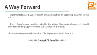 A Way Forward
- Implementation of ECBC in design and construction of upcoming buildings in the
states.
- Every Stakeholders (Architects/Builder/Consultants/Contractors/Engineers) should
provide extending support to make ECBC Compliant Buildings.
-To maintain regular mechanism for ECBC Implementation in the states.
*******Energy Efficiency!!*******
 