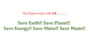 Save Earth!! Save Planet!!
Save Energy!! Save Water!! Save Waste!!
The Future ends with US……….
 