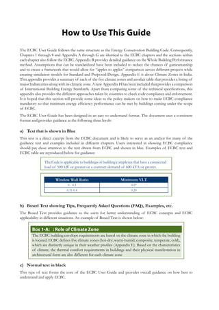 How to Use This Guide
The ECBC User Guide follows the same structure as the Energy Conservation Building Code. Consequently,
Chapters 1 through 8 and Appendix A through G are identical to the ECBC chapters and the sections within
each chapter also follow the ECBC. Appendix B provides detailed guidance on the Whole Building Performance
method. Assumptions that can be standardized have been included to reduce the chances of gamesmanship
and to create a framework that would allow for “apples to apples” comparison across different projects while
creating simulation models for Standard and Proposed Design. Appendix E is about Climate Zones in India.
This appendix provides a summary of each of the five climate zones and another table that provides a listing of
major Indian cities along with its climatic zone. A new Appendix H has been included that provides a comparison
of International Building Energy Standards. Apart from comparing some of the technical specifications, this
appendix also provides the different approaches taken by countries to check code compliance and enforcement.
It is hoped that this section will provide some ideas to the policy makers on how to make ECBC compliance
mandatory so that minimum energy efficiency performance can be met by buildings coming under the scope
of ECBC.
The ECBC User Guide has been designed in an easy to understand format. The document uses a consistent
format and provides guidance at the following three levels:
Text that is shown in Bluea)	
This text is a direct excerpt from the ECBC document and is likely to serve as an anchor for many of the
guidance text and examples included in different chapters. Users interested in showing ECBC compliance
should pay close attention to the text drawn from ECBC and shown in blue. Examples of ECBC text and
ECBC table are reproduced below for guidance:
The Code is applicable to buildings or building complexes that have a connected
load of 500 kW or greater or a contract demand of 600 kVA or greater.
Window Wall Ratio Minimum VLT
0 - 0.3 0.27
0.31-0.4 0.20
Boxed Text showing Tips, Frequently Asked Questions (FAQ), Examples, etc.b)	
The Boxed Text provides guidance to the users for better understanding of ECBC concepts and ECBC
applicability in different situations. An example of Boxed Text is shown below:
: Role of Climate ZoneBox 1-A:	
The ECBC building envelope requirements are based on the climate zone in which the building
is located. ECBC defines five climate zones (hot-dry; warm-humid; composite; temperate; cold),
which are distinctly unique in their weather profiles (Appendix E). Based on the characteristics
of climate, the thermal comfort requirements in buildings and their physical manifestation in
architectural form are also different for each climate zone
Normal text in blackc)	
This type of text forms the core of the ECBC User Guide and provides overall guidance on how best to
understand and apply ECBC.
 