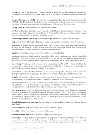 Appendix A: ECBC Definitions, Abbreviations and Acronyms
Energy Conservation Building Code (ECBC) User Guide			 				 A.5
Energy: the capacity for doing work. It takes a number of forms that may be transformed from one into
another such as thermal (heat), mechanical (work), electrical, and chemical. Customary measurements are watts
(W)
Energy Efficiency Ratio (EER): performance of smaller chillers and rooftop units is frequently measured in
EER rather than 1/η (kW/ton). It is the ratio of net cooling capacity in Btu/h to total rate of electric input in
watts under designated operating conditions. The higher the EER, the more efficient the unit
Energy Factor (EF): a measure of water heater overall efficiency
Envelope performance factor: the trade-off value for the building envelope performance compliance option
calculated using the procedures specified in Section 12-Appendix D. For the purposes of determining building
envelope requirements the classifications are defined as follows:
Base envelope performance factor: the building envelope performance factor for the base design
Proposed envelope performance factor: the building envelope performance factor for the Proposed Design
Equipment: devices for comfort conditioned, electric power, lighting, transportation, or service water heating
including, but not limited to, furnaces, boilers, air conditioners, heat pumps, chillers, water heaters, lamps,
luminaries, ballasts, elevators, escalators, or other devices or installations
Equipment, existing: equipment previously installed in an existing building
Façade area: area of the façade, including overhanging soffits, cornices, and protruding columns, measured in
elevation in a vertical plane, parallel to the plane of the face of the building. Non-horizontal roof surfaces shall
be included in the calculations of vertical façade area by measuring the area in a plane parallel to the surface.
Fan system power: the sum of the nominal power demand (nameplate W or HP) of motors of all fans that
are required to operate at design conditions to supply air from the heating or cooling source to the conditioned
space(s) and return it to the source of exhaust it to the outdoors.
Fenestration: all areas (including the frames) in the building envelope that let in light, including windows,
plastic panels, clerestories, skylights, glass doors that are more than one-half glass, and glass block walls.
Skylight: a fenestration surface having a slope of less than 60 degrees from the horizontal plane. Other
fenestration, even if mounted on the roof of a building, is considered vertical fenestration.
Fenestration area: total area of the fenestration measured using the rough opening and including the glazing,
sash, and frame. For doors where the glazed vision area is less than 50% of the door area, the fenestration area
is the glazed vision area. For all other doors, the fenestration area is the door area.
Floor area gross: the sum of the floor areas of the spaces within the building including basements, mezzanine
and intermediate-floored tiers, and penthouses with headroom height of 2.5 m (7.5 ft) or greater. It is measured
from the exterior faces of exterior walls or from the centerline of walls separating buildings, but excluding
covered walkways, open roofed-over areas, porches and similar spaces, pipe trenches, exterior terraces or steps,
chimneys, roof overhangs, and similar features.
Gross building envelope floor area: the gross floor area of the building envelope, but excluding slab-on-
grade floors.
Gross conditioned floor area: the gross floor area of conditioned spaces.
Gross lighted floor area: the gross floor area of lighted spaces.
Gross semi heated floor area: the gross floor area of semi heated spaces.
Flue damper: a device in the flue outlet or in the inlet of or upstream of the draft control device of an individual,
automatically operated, fossil fuel-fired appliance that is designed to automatically open the flue outlet during
appliance operation and to automatically close the flue outlet when then appliance is in standby condition.
 