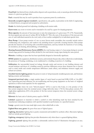 Appendix A: ECBC Definitions, Abbreviations and Acronyms
Energy Conservation Building Code (ECBC) User Guide			 				 A.6
Fossil fuel: fuel derived from a hydrocarbon deposit such as petroleum, coal, or natural gas derived from living
matter of a previous geologic time.
Fuel: a material that may be used to produce heat or generate power by combustion.
Generally accepted engineer standard: a specification, rule, guide, or procedure in the field of engineering,
or related thereto, recognized and accepted as authoritative.
Grade: the finished ground level adjoining a building at all exterior walls.
Guest room: any room or rooms used or intended to be used by a guest for sleeping purposes.
Heat capacity: the amount of heat necessary to raise the temperature of a given mass 1°C (1°F). Numerically,
the heat capacity per unit area of surface (W/m2
·K [Btu/ft2
-°F]) is the sum of the products of the mass per unit
area of each individual material in the roof, wall, or floor surface multiplied by its individual specific heat.
Heat Pump: A heat pump consists of one or more factory-made assemblies that normally include indoor
conditioning coil, compressor, and outdoor coil, including means to provide a heating function. Heat pumps
provide the function of air heating with controlled temperature, and may include the functions of air cooling,
air circulation, air cleaning, dehumidifying, or humidifying.
Heating Seasonal Performance Factor (HSPF): the total heating output of a heat pump during its normal
annual usage period for heating (in Btu) divided by the total electric energy input during the same period.
Historic: a building or space that has been specifically designed as historically significant.
HVACsystem:theequipment,distributionsystems,andterminalsthatprovide,eithercollectivelyorindividually,
the processes of heating, ventilating, or air conditioned to a building or portion of a building.
Infiltration: the uncontrolled inward air leakage through cracks and crevices in any building element and
around windows and doors of a building caused by pressure differences across these elements due to factors
such as wind, inside and outside temperature differences (stack effect), and imbalance between supply and
exhaust air systems.
Installed interior lighting power: the power in watts of all permanently installed general, task, and furniture
lighting systems and luminaires.
Integrated part-load value: a single number figure of merit based on part-load EER, COP, or 1/η (kW/
ton) expressing part-load efficiency for air-conditioning and heat pump equipment on the basis of weighted
operation at various load capacities for the equipment.
Kilovolt-ampere: where the term “kilovolt-ampere” (kVA) is used in this Code, it is the product of the
line current (amperes) times the nominal system voltage (kilovolts) times 1.732 for three-phase currents. For
single-phase applications, kVA is the product of the line current (amperes) times the nominal system voltage
(kilovolts).
Kilowatt: the basic unit of electric power, equal to 1000 W.
Labeled: equipment or materials to which a symbol or other identifying mark has been attached by the
manufacturer indicating compliance with specified standard or performance in a specified manner.
Lamp: a generic term for man-made light source often called bulb or tube.
Lighted floor area, gross: the gross floor area of lighted spaces.
Lighting, decorative: lighting that is purely ornamental and installed for aesthetic effect. Decorative lighting
shall not include general lighting.
Lighting, emergency: lighting that provides illumination only when there is a general lighting failure.
Lighting, general: lighting that provides a substantially uniform level of illumination throughout an area.
 