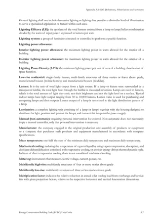 Appendix A: ECBC Definitions, Abbreviations and Acronyms
Energy Conservation Building Code (ECBC) User Guide			 				 A.7
General lighting shall not include decorative lighting or lighting that provides a dissimilar level of illumination
to serve a specialized application or feature within such area.
Lighting Efficacy (LE): the quotient of the total lumens emitted from a lamp or lamp/ballast combination
divided by the watts of input power, expressed in lumens per watt.
Lighting system: a group of luminaires circuited or controlled to perform a specific function.
Lighting power allowance:
Interior lighting power allowance: the maximum lighting power in watts allowed for the interior of a
building
Exterior lighting power allowance: the maximum lighting power in watts allowed for the exterior of a
building
Lighting Power Density (LPD): the maximum lighting power per unit of area of a building classification of
space function.
Low-rise residential: single-family houses, multi-family structures of three stories or fewer above grade,
manufactured houses (mobile homes), and manufactured houses (modular).
Lumen: It is the unit of total light output from a light source. If a lamp or fixture were surrounded by a
transparent bubble, the total light flow through the bubble is measured in lumens. Lamps are rated in lumens,
which is the total amount of light they emit, not their brightness and not the light level on a surface. Typical
indoor lamps have light output ranging from 50 to 10,000 lumens. Lumen value is used for purchasing and
comparing lamps and their outputs. Lumen output of a lamp is not related to the light distribution pattern of
a lamp.
Luminaries: a complete lighting unit consisting of a lamp or lamps together with the housing designed to
distribute the light, position and protect the lamps, and connect the lamps to the power supply.
Manual (non-automatic): requiring personal intervention for control. Non-automatic does not necessarily
imply a manual controller, only that personal intervention is necessary.
Manufacturer: the company engaged in the original production and assembly of products or equipment
or a company that purchases such products and equipment manufactured in accordance with company
specifications.
Mean temperature: one-half the sum of the minimum daily temperature and maximum daily temperature.
Mechanical cooling: reducing the temperature of a gas or liquid by using vapor compression, absorption, and
desiccant dehumidification combined with evaporative cooling, or another energy-driven thermodynamic cycle.
Indirect of direct evaporative cooling alone is not considered mechanical cooling.
Metering: instruments that measure electric voltage, current, power, etc.
Multifamily high-rise: multifamily structures of four or more stories above grade
Multifamily low-rise: multifamily structures of three or less stories above grade
Multiplication factor: indicates the relative reduction in annual solar cooling load from overhangs and/or side
fins with given projection factors, relative to the respective horizontal and vertical fenestration dimensions.
 