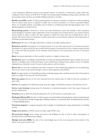 Appendix A: ECBC Definitions, Abbreviations and Acronyms
Energy Conservation Building Code (ECBC) User Guide			 				 A.9
a unit temperature difference between two defined surfaces of material or construction under steady-state
conditions. Units of R are m2
·K/W (h·ft2
·°F/Btu). For the prescriptive building envelope option, R-value is for
the insulation alone and does not include building materials or air films.
Readily accessible: capable of being reached quickly for operation, renewal, or inspections without requiring
those to whom ready access is requisite to climb over or remove obstacles or to resort to portable ladders,
chairs, etc. In public facilities, accessibility may be limited to certified personnel through locking covers or by
placing equipment in locked rooms.
Recirculating system: a domestic or service hot water distribution system that includes a close circulation
circuit designed to maintain usage temperatures in hot water pipes near terminal devices (e.g., lavatory faucets,
shower heads) in order to reduce the time required to obtain hot water when the terminal device valve is
opened. The motive force for circulation is either natural (due to water density variations with temperature) or
mechanical (recirculation pump).
Reflectance: the ratio of the light reflected by a surface to the light incident upon it
Resistance, electric: the property of an electric circuit or of any object used as part of an electric circuit that
determines for a given circuit the rate at which electric energy is converted into heat or radiant energy and that
has a value such that the product of the resistance and the square of the current gives the rate of conversion
of energy
Reset: automatic adjustment of the controller set point to a higher or lower value
Residential: spaces in buildings used primarily for living and sleeping. Residential spaces include, but are not
limited to, dwelling units, hotel/motel guest rooms, dormitories, nursing homes, patient rooms in hospitals,
lodging houses, fraternity/sorority houses, hostels, prisons, and fire stations.
Return Air: air from the conditioned area that is returned to the conditioning equipment for reconditioning.
The air may return to the system through a series of ducts, plenums, and airshafts.
Roof: the upper portion of the building envelope, including opaque areas and fenestration, that is horizontal or
tilted at an angle of less than 60° from horizontal
Roof area, gross: the area of the roof measured from the exterior faces of walls or from the centerline of
party walls
Service: the equipment for delivering energy from the supply or distribution system to the premises served
Service water heating: heating water for domestic or commercial purposes other than space heating and
process requirements
Set point: point at which the desired temperature (°C) of the heated or cooled space is set
Shading Coefficient (SC): the ratio of solar heat gain at normal incidence through glazing to that occurring through
3 mm (1/8 in) thick clear, double-strength glass. Shading coefficient, as used herein, does not include interior, exterior,
or integral shading devices
Simulation program: a computer program that is capable of simulating the energy performance of building
systems
Single-zone system: an HVAC system serving a single HVAC zone
Site-recovered energy: waste energy recovered at the building site that is used to offset consumption of
purchased fuel or electrical energy supplies
Skylight roof ratio (SRR): the ratio of the total skylight area of the roof, measured to the outside of the
frame, to the gross exterior roof.
 