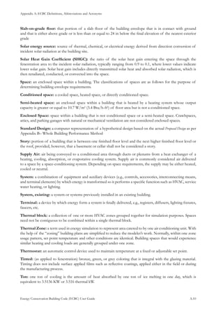 Appendix A: ECBC Definitions, Abbreviations and Acronyms
Energy Conservation Building Code (ECBC) User Guide			 				 A.10
Slab-on-grade floor: that portion of a slab floor of the building envelope that is in contact with ground
and that is either above grade or is less than or equal to 24 in below the final elevation of the nearest exterior
grade
Solar energy source: source of thermal, chemical, or electrical energy derived from direction conversion of
incident solar radiation at the building site.
Solar Heat Gain Coefficient (SHGC): the ratio of the solar heat gain entering the space through the
fenestration area to the incident solar radiation, typically ranging from 0.9 to 0.1, where lower values indicate
lower solar gain. Solar heat gain includes directly transmitted solar heat and absorbed solar radiation, which is
then reradiated, conducted, or convected into the space.
Space: an enclosed space within a building. The classifications of spaces are as follows for the purpose of
determining building envelope requirements.
Conditioned space: a cooled space, heated space, or directly conditioned space.
Semi-heated space: an enclosed space within a building that is heated by a heating system whose output
capacity is greater or equal to 10.7 W/m2
(3.4 Btu/h-ft2
) of floor area but is not a conditioned space.
Enclosed Space: space within a building that is not conditioned space or a semi-heated space. Crawlspaces,
attics, and parking garages with natural or mechanical ventilation are not considered enclosed spaces.
Standard Design: a computer representation of a hypothetical design based on the actual Proposed Design as per
Appendix B– Whole Building Performance Method
Story: portion of a building that is between one finished floor level and the next higher finished floor level or
the roof, provided, however, that a basement or cellar shall not be considered a story.
Supply Air: air being conveyed to a conditioned area through ducts or plenums from a heat exchanger of a
heating, cooling, absorption, or evaporative cooling system. Supply air is commonly considered air delivered
to a space by a space-conditioning system. Depending on space requirements, the supply may be either heated,
cooled or neutral.
System: a combination of equipment and auxiliary devices (e.g., controls, accessories, interconnecting means,
and terminal elements) by which energy is transformed so it performs a specific function such as HVAC, service
water heating, or lighting.
System, existing: a system or systems previously installed in an existing building.
Terminal: a device by which energy form a system is finally delivered, e.g., registers, diffusers, lighting fixtures,
faucets, etc.
Thermal block: a collection of one or more HVAC zones grouped together for simulation purposes. Spaces
need not be contiguous to be combined within a single thermal block.
Thermal Zone: a term used in energy simulation to represent area catered to by one air conditioning unit. With
the help of the “zoning” building plans are simplified to reduce the modeler’s work. Normally, within one zone
usage pattern, set point temperature and other conditions are identical. Building spaces that would experience
similar heating and cooling loads are generally grouped under one zone.
Thermostat: an automatic control device used to maintain temperature at a fixed or adjustable set point.
Tinted: (as applied to fenestration) bronze, green, or grey coloring that is integral with the glazing material.
Tinting does not include surface applied films such as reflective coatings, applied either in the field or during
the manufacturing process.
Ton: one ton of cooling is the amount of heat absorbed by one ton of ice melting in one day, which is
equivalent to 3.5136 KW or 3.516 thermal kW.
 