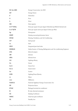 Appendix A: ECBC Definitions, Abbreviations and Acronyms
Energy Conservation Building Code (ECBC) User Guide			 				 A.13
EC Act 2001	 		 Energy Conservation Act 2001
EF	 			 Energy Factor
F	 			 Fahrenheit
ft	 			 Foot
h	 			 Hour
HC	 			 Heat capacity
h ft2
°F/Btu	 		 Hour per square foot per degree Fahrenheit per British thermal unit
h m2
·K/W	 		 Hour per square meter per degree Celsius per Watt
hp	 			 Horsepower
HSPF	 			 Heating seasonal performance factor
HVAC	 			 Heating, Ventilation, and Air Conditioning
I-P	 			 Inch-pound
in.	 			 Inch
IPLV	 			 Integrated part-load value
ISHRAE	 		 Indian Society of Heating, Refrigeration and Air-conditioning Engineers
kVA	 			 Kilovolt-ampere
kW	 			 kilowatt
kWh	 			 kilowatt-hour
LE	 			 Lighting efficacy
lin	 			 Linear
lin ft	 			 Linear foot
lin m	 			 Linear meter
lm	 			 Lumen
LPD	 			 Lighting Power Density
m	 			 Meter
mm	 			 Millimeter
NAECA	 		 National Appliance Energy Conservation Act
PF	 			 Projection factor
PTAC	 			 Packaged terminal air conditioner
R	 			 R-value (thermal resistance)
SC	 			 Shading Coefficient
SHGC	 			 Solar heat gain coefficient
SL	 			 Standby loss
 