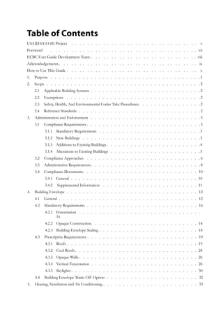 Table of Contents
USAID ECO-III Project .  .  .  .  .  .  .  .  .  .  .  .  .  .  .  .  .  .  .  .  .  .  .  .  .  .  .  .  .  .  .  .  . v
Foreword		.   .  .   .  .   .  .   .  .   .  .   .  .   .  .   .  .   .  .   .  .   .  .   .  .   .  .   .  .   .  .   .  .   .  .   .  .  vii
ECBC User Guide Development Team.   .  .   .  .   .  .   .  .   .  .   .  .   .  .   .  .   .  .   .  .   .  .   .  .   .  .  viii
Acknowledgements.   .  .   .  .   .  .   .  .   .  .   .  .   .  .   .  .   .  .   .  .   .  .   .  .   .  .   .  .   .  .   .  .   .  .  ix
How to Use This Guide.   .  .   .  .   .  .   .  .   .  .   .  .   .  .   .  .   .  .   .  .   .  .   .  .   .  .   .  .   .  .   .  .   . x
Purpose1.	 .  .  .  .  .  .  .  .  .  .  .  .  .  .  .  .  .  .  .  .  .  .  .  .  .  .  .  .  .  .  .  .  .  .  .  .  .  . 1
Scope2.	 .   .   .   .   .   .   .   .   .   .   .   .   .   .   .   .   .   .   .   .   .   .   .   .   .   .   .   .   .   .   .   .   .   .   .   .   .   .   . 2
Applicable Building Systems2.1 	 .   .   .   .   .   .   .   .   .   .   .   .   .   .   .   .   .   .   .   .   .   .   .   .   .   .   .   .  2
Exemptions2.2 	 .  .  .  .  .  .  .  .  .  .  .  .  .  .  .  .  .  .  .  .  .  .  .  .  .  .  .  .  .  .  .  .  .  . 2
Safety, Health, And Environmental Codes Take Precedence2.3 	 .   .   .   .   .   .   .   .   .   .   .   .   .   .   .   .  2
Reference Standards2.4 	 .   .   .   .   .   .   .   .   .   .   .   .   .   .   .   .   .   .   .   .   .   .   .   .   .   .   .   .   .   .   . 2
Administration and Enforcement3.	 .  .  .  .  .  .  .  .  .  .  .  .  .  .  .  .  .  .  .  .  .  .  .  .  .  .  .  . 3
Compliance Requirements3.1 	 . . . . . . . . . . . . . . . . . . . . . . . . . . . . . 3
Mandatory Requirements3.1.1 	 .   .   .   .   .   .   .   .   .   .   .   .   .   .   .   .   .   .   .   .   .   .   .   .   .   . 3
New Buildings3.1.2 	 .  .  .  .  .  .  .  .  .  .  .  .  .  .  .  .  .  .  .  .  .  .  .  .  .  .  .  .  .  . 3
Additions to Existing Buildings3.1.3 	 .   .   .   .   .   .   .   .   .   .   .   .   .   .   .   .   .   .   .   .   .   .   .   . 4
Alterations to Existing Buildings3.1.4 	 .   .   .   .   .   .   .   .   .   .   .   .   .   .   .   .   .   .   .   .   .   .   . 5
Compliance Approaches3.2 	 .  .  .  .  .  .  .  .  .  .  .  .  .  .  .  .  .  .  .  .  .  .  .  .  .  .  .  .  . 6
Administrative Requirements3.3 	 .   .   .   .   .   .   .   .   .   .   .   .   .   .   .   .   .   .   .   .   .   .   .   .   .   .   .   .  8
Compliance Documents3.4 	 .   .   .   .   .   .   .   .   .   .   .   .   .   .   .   .   .   .   .   .   .   .   .   .   .   .   .   .   .  10
General3.4.1 	 .   .   .   .   .   .   .   .   .   .   .   .   .   .   .   .   .   .   .   .   .   .   .   .   .   .   .   .   .   .   .   .   . 10
Supplemental Information3.4.2 	 .  .  .  .  .  .  .  .  .  .  .  .  .  .  .  .  .  .  .  .  .  .  .  .  . 11
Building Envelope4.	 .   .   .   .   .   .   .   .   .   .   .   .   .   .   .   .   .   .   .   .   .   .   .   .   .   .   .   .   .   .   .   .   .   . 12
General4.1 	 .   .   .   .   .   .   .   .   .   .   .   .   .   .   .   .   .   .   .   .   .   .   .   .   .   .   .   .   .   .   .   .   .   .   .   . 12
Mandatory Requirements4.2 	 .   .   .   .   .   .   .   .   .   .   .   .   .   .   .   .   .   .   .   .   .   .   .   .   .   .   .   .   . 16
Fenestration4.2.1 	 .  .  .  .  .  .  .  .  .  .  .  .  .  .  .  .  .  .  .  .  .  .  .  .  .  .  .  .  .  .  .  . 	
16
Opaque Construction4.2.2 	 .   .   .   .   .   .   .   .   .   .   .   .   .   .   .   .   .   .   .   .   .   .   .   .   .   .   .  18
Building Envelope Sealing4.2.3 	 .   .   .   .   .   .   .   .   .   .   .   .   .   .   .   .   .   .   .   .   .   .   .   .   .  18
Prescriptive Requirements4.3 	 .   .   .   .   .   .   .   .   .   .   .   .   .   .   .   .   .   .   .   .   .   .   .   .   .   .   .   .  19
Roofs4.3.1 	 .   .   .   .   .   .   .   .   .   .   .   .   .   .   .   .   .   .   .   .   .   .   .   .   .   .   .   .   .   .   .   .   .  19
Cool Roofs4.3.2 	 .   .   .   .   .   .   .   .   .   .   .   .   .   .   .   .   .   .   .   .   .   .   .   .   .   .   .   .   .   .   .  24
Opaque Walls4.3.3 	 . . . . . . . . . . . . . . . . . . . . . . . . . . . . . . 26
Vertical Fenestration4.3.4 	 .   .   .   .   .   .   .   .   .   .   .   .   .   .   .   .   .   .   .   .   .   .   .   .   .   .   .   . 26
Skylights4.3.5 	 . . . . . . . . . . . . . . . . . . . . . . . . . . . . . . . . 30
Building Envelope Trade-Off Option4.4 	 .   .   .   .   .   .   .   .   .   .   .   .   .   .   .   .   .   .   .   .   .   .   .  32
Heating, Ventilation and Air Conditioning5.	 .   .   .   .   .   .   .   .   .   .   .   .   .   .   .   .   .   .   .   .   .   .   .   .  33
 