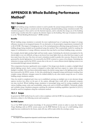 Appendix B: Whole Building Performance Method
Energy Conservation Building Code (ECBC) User Guide			 				 B.1
APPENDIX B: Whole Building Performance
Method1
General10.1 	
Whole building energy simulation analysis is used to predict the annual energy performance of a building
design. The analysis is carried out by first developing a detailed building energy simulation model. The
simulation program is then used to test the thermal response, and to calculate the energy use of the building
model using a weather data file to capture the climatic impact on the building. This type of analysis is referred
to as the “Whole Building Performance” (WBP) method.
Benefits
Whole building energy simulation is currently the most sophisticated way of analyzing the impact of energy
efficiency measures in an integrated manner. It is an alternative to the prescriptive requirements contained in §4
to §8 of ECBC. The impact of changing any one of the myriad parameters affecting energy performance of the
building design being modeled can be predicted using this method. This is particularly useful for studying the
impact of combinations of energy efficiency measures that may lead to non-linear building energy outcomes.
For example, electric lights produce light and heat inside a space. Calculating the electrical consumption for the
electric lights is not very difficult, as long as one knows how many lights there are, what their heat output is, and
how many hours they run. One does not need a simulation model to predict this outcome. However, the heat
generated by electric lighting has to be removed by the HVAC systems in a warm or hot climate. Calculating the
reduction in energy used by the HVAC systems due to the use of a more efficient electric lighting system is not
recommended through manual calculations.
This computation becomes significantly more complex if the design team decides to employ a daylight linked
electric lighting system. Such a system is designed to reduce light (and heat output) in a space when enough
daylight is available. This non-linear relationship impacts the electric energy input to the lighting system, and the
heat removed by the HVAC system. At this time, predicting the integrated energy performance resulting from
complex energy efficiency strategies cannot be studied reliably by any other means except the use of a whole
building energy simulation analysis.
Once the model is completed and a base run is established, carrying out multiple runs to test alternate design
options involves less effort on the part of the analyst, although there could still be substantial computer
run time involved. Whole building energy simulation is increasingly being used for testing compliance with
various building energy codes and sustainability rating tools such as LEED and GRIHA. Technically reliable
and verifiable energy simulation programs satisfying the minimum modeling capabilities (specified in §10.2.1)
should be used for compliance using this verification method.
Scope10.1.1 	
In general, the WBP method may be used to show compliance with the ECBC for any project at the designer’s
discretion, subject to the following caveats and exceptions.
No HVAC System
Use of the WBP method requires knowledge of the proposed HVAC system in order to create the Standard
Design. Buildings with no HVAC system cannot use the WBP Method. In the case of a shell building, which
might become conditioned in the future, trade-offs may still be made within the envelope system.
1	 This chapter has been adapted from Appendix G and ECB chapter of ASHRAE User Manual
 