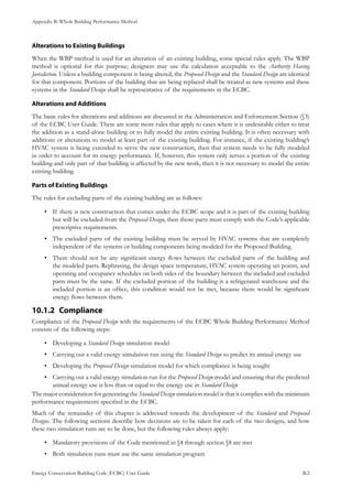 Appendix B: Whole Building Performance Method
Energy Conservation Building Code (ECBC) User Guide			 				 B.2
Alterations to Existing Buildings
When the WBP method is used for an alteration of an existing building, some special rules apply. The WBP
method is optional for this purpose; designers may use the calculation acceptable to the Authority Having
Jurisdiction. Unless a building component is being altered, the Proposed Design and the Standard Design are identical
for that component. Portions of the building that are being replaced shall be treated as new systems and these
systems in the Standard Design shall be representative of the requirements in the ECBC.
Alterations and Additions
The basic rules for alterations and additions are discussed in the Administration and Enforcement Section (§3)
of the ECBC User Guide. There are some more rules that apply to cases where it is undesirable either to treat
the addition as a stand-alone building or to fully model the entire existing building. It is often necessary with
additions or alterations to model at least part of the existing building. For instance, if the existing building’s
HVAC system is being extended to serve the new construction, then that system needs to be fully modeled
in order to account for its energy performance. If, however, this system only serves a portion of the existing
building and only part of that building is affected by the new work, then it is not necessary to model the entire
existing building.
Parts of Existing Buildings
The rules for excluding parts of the existing building are as follows:
If there is new construction that comes under the ECBC scope and it is part of the existing building•	
but will be excluded from the Proposed Design, then those parts must comply with the Code’s applicable
prescriptive requirements.
The excluded parts of the existing building must be served by HVAC systems that are completely•	
independent of the systems or building components being modeled for the Proposed Building.
There should not be any significant energy flows between the excluded parts of the building and•	
the modeled parts. Rephrasing, the design space temperature, HVAC system operating set points, and
operating and occupancy schedules on both sides of the boundary between the included and excluded
parts must be the same. If the excluded portion of the building is a refrigerated warehouse and the
included portion is an office, this condition would not be met, because there would be significant
energy flows between them.
Compliance10.1.2 	
Compliance of the Proposed Design with the requirements of the ECBC Whole Building Performance Method
consists of the following steps:
Developing a•	 Standard Design simulation model
Carrying out a valid energy simulation run using the•	 Standard Design to predict its annual energy use
Developing the•	 Proposed Design simulation model for which compliance is being sought
Carrying out a valid energy simulation run for the•	 Proposed Design model and ensuring that the predicted
annual energy use is less than or equal to the energy use in Standard Design
The major consideration for generating the Standard Design simulation model is that it complies with the minimum
performance requirements specified in the ECBC.
Much of the remainder of this chapter is addressed towards the development of the Standard and Proposed
Designs. The following sections describe how decisions are to be taken for each of the two designs, and how
these two simulation runs are to be done, but the following rules always apply:
Mandatory provisions of the Code mentioned in §4 through section §8 are met•	
Both simulation runs must use the same simulation program•	
 