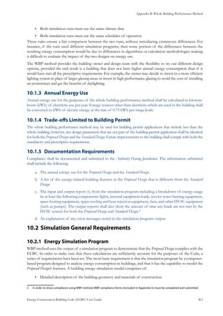 Appendix B: Whole Building Performance Method
Energy Conservation Building Code (ECBC) User Guide			 				 B.3
Both simulation runs must use the same climate data•	
Both simulation runs must use the same schedules of operation•	
These rules ensure a fair comparison between the two runs, without introducing extraneous differences. For
instance, if the runs used different simulation programs, then some portion of the differences between the
resulting energy consumption would be due to differences in algorithms or calculation methodologies making
it difficult to evaluate the impact of the two designs on energy use.
The WBP method provides the building owner and design team with the flexibility to try out different design
options, provided the end result is a building that does not have higher annual energy consumption than if it
would have met all the prescriptive requirements. For example, the owner may decide to invest in a more efficient
lighting system in place of larger glazing areas or invest in high performance glazing to avoid the cost of installing
an economizer and get the benefits of daylighting.
Annual Energy Use10.1.3 	
Annual energy use for the purposes of the whole building performance method shall be calculated in kilowatt-
hours (kWh) of electricity use per year. Energy sources other than electricity which are used in the building shall
be converted to kWh of electric energy at the rate of 0.75 kWh per mega Joule.
Trade-offs Limited to Building Permit10.1.4 	
The whole building performance method may be used for building permit applications that include less than the
whole building; however, any design parameters that are not part of the building permit application shall be identical
for both the Proposed Design and the Standard Design. Future improvements to the building shall comply with both the
mandatory and prescriptive requirements.
Documentation Requirements10.1.5 	
Compliance shall be documented and submitted to the Authority Having Jurisdiction. The information submitted
shall include the following:
The annual energy use for thea.	 Proposed Design and the Standard Design.
A list of the energy-related building features in theb.	 Proposed Design that is different from the Standard
Design.
The input and output report (s) from the simulation program including a breakdown of energy usagec.	
by at least the following components: lights, internal equipment loads, service water heating equipment,
space heating equipment, space cooling and heat rejection equipment, fans, and other HVAC equipment
(such as pumps). The output reports shall also show the amount of time any loads are not met by the
HVAC system for both the Proposed Design and Standard Design.2
An explanation of any error messages noted in the simulation program output.d.	
Simulation General Requirements10.2 	
Energy Simulation Program10.2.1 	
WBP method uses the output of a simulation program to demonstrate that the Proposed Design complies with the
ECBC. In order to make sure that these calculations are sufficiently accurate for the purposes of the Code, a
series of requirements have been set. The most basic requirement is that the simulation program be a computer-
based program designed to analyze energy consumption in buildings, and that it has the capability to model the
Proposed Design’s features. A building energy simulation model comprises of:
Detailed description of the building geometry and materials of construction•	
2	 In order to show compliance using WBP method, WBP compliance forms (included in Appendix G) must be completed and submitted.
 