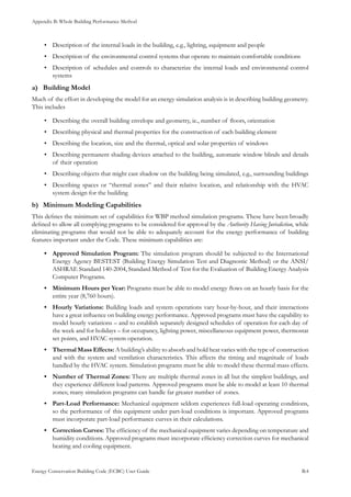 Appendix B: Whole Building Performance Method
Energy Conservation Building Code (ECBC) User Guide			 				 B.4
Description of the internal loads in the building, e.g., lighting, equipment and people•	
Description of the environmental control systems that operate to maintain comfortable conditions•	
Description of schedules and controls to characterize the internal loads and environmental control•	
systems
Building Modela)	
Much of the effort in developing the model for an energy simulation analysis is in describing building geometry.
This includes
Describing the overall building envelope and geometry, ie., number of floors, orientation•	
Describing physical and thermal properties for the construction of each building element•	
Describing the location, size and the thermal, optical and solar properties of windows•	
Describing permanent•	 shading devices attached to the building, automatic window blinds and details
of their operation
Describing objects that might cast shadow on the building being simulated, e.g., surrounding buildings•	
Describing spaces or “thermal zones” and their relative location, and relationship with the HVAC•	
system design for the building
Minimum Modeling Capabilitiesb)	
This defines the minimum set of capabilities for WBP method simulation programs. These have been broadly
defined to allow all complying programs to be considered for approval by the Authority Having Jurisdiction, while
eliminating programs that would not be able to adequately account for the energy performance of building
features important under the Code. These minimum capabilities are:
Approved Simulation Program:•	 The simulation program should be subjected to the International
Energy Agency BESTEST (Building Energy Simulation Test and Diagnostic Method) or the ANSI/
ASHRAE Standard 140-2004, Standard Method of Test for the Evaluation of Building Energy Analysis
Computer Programs.
Minimum Hours per Year:•	 Programs must be able to model energy flows on an hourly basis for the
entire year (8,760 hours).
Hourly Variations:•	 Building loads and system operations vary hour-by-hour, and their interactions
have a great influence on building energy performance. Approved programs must have the capability to
model hourly variations – and to establish separately designed schedules of operation for each day of
the week and for holidays – for occupancy, lighting power, miscellaneous equipment power, thermostat
set points, and HVAC system operation.
Thermal Mass Effects:•	 A building’s ability to absorb and hold heat varies with the type of construction
and with the system and ventilation characteristics. This affects the timing and magnitude of loads
handled by the HVAC system. Simulation programs must be able to model these thermal mass effects.
Number of Thermal Zones:•	 There are multiple thermal zones in all but the simplest buildings, and
they experience different load patterns. Approved programs must be able to model at least 10 thermal
zones; many simulation programs can handle far greater number of zones.
Part-Load Performance:•	 Mechanical equipment seldom experiences full-load operating conditions,
so the performance of this equipment under part-load conditions is important. Approved programs
must incorporate part-load performance curves in their calculations.
Correction Curves:•	 The efficiency of the mechanical equipment varies depending on temperature and
humidity conditions. Approved programs must incorporate efficiency correction curves for mechanical
heating and cooling equipment.
 