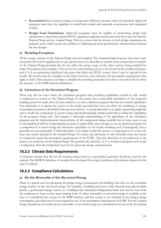 Appendix B: Whole Building Performance Method
Energy Conservation Building Code (ECBC) User Guide			 				 B.5
Economizers:•	 Economizer cooling is an important efficiency measure under the Standard. Approved
programs must have the capability to model both airside and waterside economizers with integrated
control.
Design Load Calculations:•	 Approved programs must be capable of performing design load
calculations to determine required HVAC equipment capacities and air and water flow rates for both the
Proposed Design and the Standard Design. This is to ensure that the systems in both design simulations are
properly sized, which avoids the problem of differing part-load performance characteristics between
the two designs.
Modeling Exceptionsc)	
All the energy systems of the Proposed Design must be modeled. The Standard Design, however, does have some
exceptions that may be applied only in rare, special cases. It is allowable to exclude some components or systems
of the Proposed Design provided they do not affect the energy usage of the other systems being modeled for
trade-off purposes. For example, if the service hot water heating system is not located in the conditioned space,
and if it is not generating significant heat gains that affect the HVAC system, then it may be ignored in the
model. All systems that are excluded on this basis, however, must still meet the prescriptive requirements that
apply to them. This exception can help to simplify the modeling somewhat, but only in ways that will not affect
the accuracy of the WBP method calculations.
Limitations of the Simulation Programd)	
There may also be cases where the simulation program lacks modeling capabilities needed to fully model
a component or system of the Proposed Design. If this means that a reasonable calculation of the proposed
building cannot be made, then the best solution is to seek a different program that has the needed capabilities.
One alternative is to ignore the system in the model, provided this does not affect the modeling of energy
consumption measures, described in the previous section. A second alternative is to apply engineering judgment
and to model the component or system using a thermodynamically similar model that is within the capabilities
of the program being used. This requires a thorough understanding of the algorithms of the simulation
program and the thermodynamic characteristics of the component being modeled, but in many cases, it can
be accomplished without compromising accuracy. It makes little sense, though, to use an alternate program for
a component if it means losing the interactive capabilities of the hourly modeling tool. Consequently, this is
generally not recommended. A third alternative is to simply model the system or component as if it were the
base case system defined for the Standard Design. Of course, this alternative is only allowable when the system
or component meets the prescriptive requirements of the ECBC. Also, this alternative is not preferred, as the
intent is to model the actual Proposed Design. The general rule, therefore, is if a simulation program can’t model
a component, then the component must not be given any energy saving benefits.
Climate Data Requirements10.2.2 	
A reference climate data file for the location being tested or a prescribed equivalent should be used for the
analysis. The ISHRAE database of weather files developed for energy simulation is the primary dataset for this
type of analysis.
Compliance Calculations10.2.3 	
On-Site Renewable or Site-Recovered Energya)	
There is a special case for calculating the design energy consumption for buildings that have on-site renewable
energy sources or site recovered energy. For example, a building may have a solar thermal array, photovoltaic
panels, a geothermal energy source, or a building with substantial refrigeration loads may recover heat from
the condenser to meet service water heating loads. If either renewable or recovered energy is available at the
site, it is considered free energy by the WBP method, and that energy is not included in the design energy
consumption, provided that it is not required by any of the prescriptive requirements in ECBC. For the Standard
Design calculations, the loads met by renewable or recovered energy are considered to be served by the backup
 