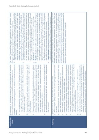 Appendix B: Whole Building Performance Method
Energy Conservation Building Code (ECBC) User Guide			 				 B.8
BuildingEn-
velope
AllcomponentsofthebuildingenvelopeintheProposedDesignshallbemodeledas
shownonarchitecturaldrawingsorasinstalledforexistingbuildingenvelopes.
Exceptions:Thefollowingbuildingelementsarepermittedtodifferfromarchitectural
drawings.
Anyenvelopeassemblythatcoverslessthan5%ofthetotalareaofthatassembly(a)	
type(e.g.,exteriorwalls)neednotbeseparatelydescribed.Ifnotseparatelyde-
scribed,theareaofanenvelopeassemblymustbeaddedtotheareaoftheadjacent
assemblyofthatsametype.
Exteriorsurfaceswhoseazimuthorientationandtiltdifferbynomorethan45(b)	
degreesandareotherwisethesamemaybedescribedaseitherasinglesurfaceor
byusingmultipliers.
Forexteriorroofsotherthanroofswithventilatedattics,thereflectanceandemit-(c)	
tanceoftheroofsurfaceshallbemodeled.Forexteriorroofs,theroofsurfacemay
bemodeledwithareflectanceof0.45ifthereflectanceoftheProposedDesignroof
isgreaterthan0.70anditsemittanceisgreaterthan0.75.Allotherroofsurfaces
shallbemodeledwithareflectanceof0.30.Thereflectanceandemittanceshallbe
testedinaccordancewith§4.3.1.1.
Manuallyoperatedfenestrationshadingdevicessuchasblindsorshadesshallnot(d)	
bemodeled.Permanentshadingdevicessuchasfins,overhangs,andlightshelves
shallbemodeled.
TheStandardDesignsshallhaveidenticalconditionedfloorareaandidenticalexterior
dimensionsandorientationsastheProposedDesign,exceptasnotedbelow.
Orientation:(a)	Thestandardbuildingperformanceshallbegeneratedbysimulatingthebuilding
withitsactualorientationandagainafterrotatingtheentirebuilding90,180,270degrees,then
averagingtheresults.Thebuildingshallbemodeledsothatitdoesnotshadeitself.Opaque
assembliessuchasroof,floors,doors,andwallsshallbemodeledashavingthesameheat
capacityastheProposedDesignandU-factorcomplywithrequirementsof§4.3.1and§4.3.2.
Fenestration(b)	areasshallequalthatintheProposedDesignor40%ofgrossabovegradewall
area,whicheverissmaller,andshallbedistributeduniformlyinhorizontalbandsacross
thefourorientations.Noshadingprojectionsaretobemodeled;fenestrationshallbe
assumedtobeflushwiththeexteriorwallorroof.Manuallyoperatedfenestrationshading
devicessuchasblindsorshadesshallnotbemodeled.FenestrationU-factorshallcomply
withTable4.3,andtheSHGCshallcomplywithTable4.3and4.4oftheCode.
RoofAlbedo:(c)	Allroofsurfacesshallbemodeledwithareflectivityof0.30.
Skylights(d)	:SkylightareashallbeequaltothatintheProposedDesignor5%ofthegross
roofareathatispartofthebuildingenvelope,whicheverissmaller.Iftheskylight
areaoftheProposedDesignisgreaterthan5%ofthegrossroofarea,baselineskylight
areashallbedecreasedbyanidenticalpercentageinallroofcomponentsinwhich
skylightsarelocatedtoreachthe5%skylight-to-roofratio.Skylightorientationand
tiltshallbethesameasintheProposedDesign.SkylightU-factorandSHGCproperties
shallmatchtheappropriaterequirementsforclimateandorientation.
ExistingBuildings.(e)	Forexistingbuildingenvelopes,theStandardDesignsshallreflectexisting
conditionspriortoanyrevisionsthatarepartofthescopeofworkbeingevaluated.
LightingLightingpowerintheProposedDesignshallbedeterminedasfollows:
Whereacompletelightingsystemexists,theactuallightingpowershallbeusedin(a)	
themodel.
Wherealightingsystemhasbeendesigned,theLPDshouldmatchthedesign(b)	
whichshallbedeterminedinaccordancewitheither§7.3.2or§7.3.3.
Wherenolightingexistsorisspecified,lightingpowershallbedeterminedinac-(c)	
cordancewiththe§7.3.2fortheappropriatebuildingtype.
Lightingsystempowershallincludealllightingsystemcomponentsshownorprovided(d)	
foronplans(includinglamps,ballasts,taskfixtures,andfurniture-mountedfixtures).
Exception:Formultifamilydwellingunits,hotel/motelguestrooms,andother(e)	
spacesinwhichlightingsystemsareconnectedviareceptaclesandarenotshown
orprovidedforonbuildingplans,assumeidenticallightingpowerfortheProposed
andStandardDesignsinthesimulations.
Lightingpowerforparkinggaragesandbuildingfacadesshallbemodeled.(f)	
Creditmaybetakenfortheuseofautomaticcontrolsfordaylightutilizationbut(g)	
onlyiftheiroperationiseithermodeleddirectlyinthebuildingsimulationor
modeledinthebuildingsimulationthroughscheduleadjustmentsdeterminedbya
separatedaylightinganalysisapprovedbytheAuthorityHavingJurisdiction.
LightingpowerintheStandardDesignsshallbedeterminedusingthesamecategorization
procedure(buildingareaorspacefunction)andcategoriesastheProposedDesignwith
lightingpowersetequaltothemaximumallowedforthecorrespondingmethodand
categoryineither§7.3.2or§7.3.3.Powerforfixturesnotincludedinthelightingpower
densitycalculationshallbemodeledidenticallyintheProposedandStandardDesign.
Noautomaticlightingcontrols(e.g.programmableorautomaticcontrolsfordaylight
utilization)shallbemodeledintheStandardDesign,asthelightingschedulesusedare
understoodtoreflectthemandatorycontrolrequirementsintheCode.
 