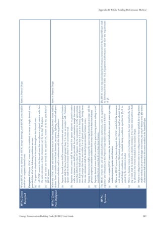 Appendix B: Whole Building Performance Method
Energy Conservation Building Code (ECBC) User Guide			 				 B.9
HVACZones
Designed
WhereHVACzonesaredefinedonHVACdesigndrawings,eachHVACzoneshallbe
modeledasaseparatethermalzone.
Exception:DifferentHVACzonesmaybecombinedtocreateasinglethermalzone,
providedthatallofthefollowingconditionsaremet:
Thespaceuseclassificationisthesamethroughoutthethermalzone.(a)	
AllHVACzonesinthethermalzonethatareadjacenttoglazedexteriorwallsface(b)	
thesameorientationortheirorientationsvarybylessthan45degrees.
AllofthezonesareservedbythesameHVACsystemorbythesamekindof(c)	
HVACsystem.
SameasProposedDesign.
HVACZones
NotDesigned
WheretheHVACzonesandsystemshavenotyetbeendesigned,thermalzonesshallbe
definedbasedonsimilarinternalloaddensities,occupancy,lighting,thermalandspace
temperatureschedules,andincombinationwiththefollowingguidelines:
Separatethermalzonesshallbeassumedforinteriorandperimeterspaces.Interior(a)	
spacesshallbethoselocatedgreaterthan5mfromanexteriorwall.Perimeter
spacesshallbethoselocatedwithin5mofanexteriorwall.
Separatethermalzonesshallbeassumedforspacesadjacenttoglazedexterior(b)	
walls;aseparatezoneshallbeprovidedforeachorientation,exceptthatorienta-
tionsthatdifferbylessthan45degreesmaybeconsideredtobethesameorienta-
tion.Eachzoneshallincludeallfloorareathatis5morlessfromaglazedperim-
eterwall,exceptthatfloorareawithin5mofglazedperimeterwallshavingmore
thanoneorientationshallbedividedproportionatelybetweenzones.
Separatethermalzonesshallbeassumedforspaceshavingfloorsthatareincontactwiththe(c)	
groundorexposedtoambientconditionsfromzonesthatdonotsharethesefeatures.
Separatethermalzonesshallbeassumedforspaceshavingexteriorceilingorroof(d)	
assembliesfromzonesthatdonotsharethesefeatures.
SameasProposedDesign.
HVAC
Systems
TheHVACsystemtypeandallrelatedperformanceparameters,suchasequipment
capacitiesandefficiencies,intheProposedDesignshallbedeterminedasfollows:
WhereacompleteHVACsystemexists,themodelshallreflecttheactualsystemtypeusing(a)	
actualcomponentcapacitiesandefficiencies.
WhereanHVACsystemhasbeendesigned,theHVACmodelshallbeconsistent(b)	
withdesigndocuments.Mechanicalequipmentefficienciesshallbeadjustedfrom
actualdesignconditionstothestandardratingconditionsspecifiedin§5,ifre-
quiredbythesimulationmodel.
Wherenoheatingsystemexistsornoheatingsystemhasbeenspecified,theheat-(c)	
ingsystemshallbemodeledaselectricresistance.Thesystemcharacteristicsshall
beidenticaltothesystemmodeledintheStandardDesigns.
Wherenocoolingsystemexistsornocoolingsystemhasbeenspecified,thecoolingsystem(d)	
shallbemodeledasanair-cooledsingle-zonesystem,oneunitperthermalzone.Thesystem
characteristicsshallbeidenticaltothesystemmodeledintheStandardDesigns.
TheHVACsystemtypeandrelatedperformanceparametersfortheStandardDesignsshall
bedeterminedfromTable10.2.Equipmentperformanceshallmeettherequirements
of§5.
 