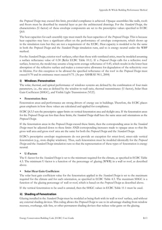 Appendix B: Whole Building Performance Method
Energy Conservation Building Code (ECBC) User Guide			 				 B.13
the Proposed Design may exceed this limit, provided compliance is achieved. Opaque assemblies like walls, roofs
and floors must be described by material layer as per the architectural drawings. For the Standard Design, the
characteristics (U-factor) of these envelope components are set to the prescriptive values specified in ECBC
§4.0.
The heat capacities for each assembly type must match the heat capacities of the Proposed Design. This is because
heat capacities may have a significant effect on the performance of envelope components, which shows up
in the simulation runs but they are not a requirement of the ECBC. Heat capacity is modeled to be the same
in both the Proposed Design and the Standard Design simulation runs, and so is energy neutral under the WBP
method.
For the Standard Design, exterior roof surfaces, other than those with ventilated attics, must be modeled assuming
a surface reflectance value of 0.30 (Refer ECBC Table 10.1). If a Proposed Design calls for a reflective roof
surface, however, the model may assume a long-term average reflectance of 0.45, which results in the lower heat
absorption of the reflective surface and makes a conservative allowance for degradation of the reflectivity over
its lifetime. For this exception to be allowed the specified reflectance of the roof in the Proposed Design must
exceed 0.70 and its emittance must exceed 0.75. (As per ASHRAE 90.1, 2004)
Windows /Fenestrationi)	
The solar, thermal, and optical performance of windows systems are defined by the combination of four main
parameters, i.e., the area as defined by the window-to-wall ratio, thermal transmittance (U-factor), Solar Heat
Gain Coefficient (SHGC), and Visible Light Transmission (VLT).
Fenestration Area•	
Fenestration areas and performance are strong drivers of energy use in buildings. Therefore, the ECBC places
great emphasis in how these values are calculated and applied for compliance.
ECBC §4.3.3 sets the prescriptive upper limits on vertical fenestration area and skylight area. If the fenestration areas
for the Proposed Design are less than these limits, the Standard Design shall have the same areas and orientations as the
Proposed Design.
If the fenestration areas in the Proposed Design exceed these limits, then the corresponding areas in the Standard
Design must be adjusted down to these limits AND corresponding increases made to opaque areas so that the
gross wall area and gross roof area are the same for both the Proposed Design and the Standard Design.
ECBC’s prescriptive envelope requirements do not provide an exception for street-level, street-side vertical
fenestration (e.g., store display windows). Thus, such fenestration must be modeled identically for the Proposed
Design and the Standard Design simulation runs so that the representation of these types of fenestration is energy
neutral.
U-Factors•	
The U-factor for the Standard Design is set to the minimum required for the climate, as specified in ECBC Table
4.3. The minimum U-factor is a function of the percentage of glazing (WWR) in a wall or roof, as described
above.
Solar Heat Gain Coefficient•	
The solar heat gain coefficient value for the fenestration applied in the Standard Design is set to the maximum
required for the climate and for each orientation, as specified in ECBC Table 4.3. The maximum SHGC is a
function of the glazing percentage of wall or roof, which is based on the Proposed Design as described above.
If the vertical fenestration to be used is unrated, then the SHGC values in ECBC Table 11.1 must be used.
Shading of Fenestrationii)	
Glazing installed in the Standard Design must be modeled as being flush with its wall or roof surface, and without
any external shading devices. This ruling allows the Proposed Design to use to its advantage shading from window
recesses, overhangs, side fins, or other permanent shading devices that reduce solar gains on the glazing.
 