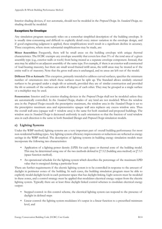 Appendix B: Whole Building Performance Method
Energy Conservation Building Code (ECBC) User Guide			 				 B.14
Interior shading devices, if not automatic, should not be modeled in the Proposed Design. In Standard Design, no
shading should be modeled.
Exceptions for Envelope
Any simulation program necessarily relies on a somewhat simplified description of the building envelope. It
is usually time-consuming and difficult to explicitly detail every minor variation in the envelope design, and
if good engineering judgment is applied, these simplifications won’t result in a significant decline in accuracy.
Three exceptions, where more substantial simplifications may be made, are:
Minor Assemblies: Frequently, there will be small areas on the building envelope with unique thermal
characteristics. The ECBC exempts any envelope assembly that covers less than 5% of the total area of a given
assembly type (e.g., exterior walls or roofs) from being treated as a separate envelope component. Instead, that
area may be added to an adjacent assembly of the same type. For example, if there is an exterior wall constructed
of load-bearing masonry, but there are small wood-framed infill areas, the infill areas may be treated as if the
entire wall is of masonry. Note that the gross wall area is unchanged, and no areas are left out of the model.
Different Tilt or Azimuth: This exception, primarily intended to address curved surfaces, specifies the minimum
number of orientations into which these surfaces must be split up. The Standard allows similarly oriented
surfaces to be grouped under a single tilt or azimuth, provided they are of similar construction and provided
the tilt or azimuth of the surfaces are within 45 degree of each other. They may be grouped as a single surface
or a multiplier may be used.
Fenestration: Interior and/or exterior shading devices in the Proposed Design shall not be modeled unless they
are automatically controlled. In the Standard Design, shades of any kind are not modeled. When the window
area in the Proposed Design exceeds the prescriptive maximum, the window area in the Standard Design is set to
the prescriptive maximum area and representative opaque wall area replaces any excess window area. Thus
the overall wall area (opaque wall + window area) is the same for both standard and proposed buildings. The
window area in Standard Design is decreased uniformly in each orientation so that the fraction of total window
area in each direction is the same in both Standard Design and Proposed Design simulation models.
Lighting Systemse)	
Under the WBP method, lighting systems are a very important part of overall building performance for most
non-residential building types. Any lighting system efficiency improvements or reductions are reflected as energy
savings in the WBP method. The description of lighting systems in building energy simulation models must
incorporate the following two characteristics:
Application of a lighting power density (LPD) for each space or thermal zone of the building model.•	
This may be determined using one of the two methods defined in §7.3.2 (building area method) or §7.3.3
(space function method).
An operational schedule for the lighting system which describes the percentage of the maximum LPD•	
value that is energized during a particular hour
There are further requirements if the electric lighting system is to be controlled in response to the amount of
daylight in perimeter zones of the building. In such cases, the building simulation program must be able to
explicitly model daylight levels in each perimeter space that has daylight linking. Light sensors must be modeled
in these zones, and a control strategy must be applied that modulates electrical energy output from the electric
lighting system. Typically there are at least three daylight linked control schemes to modulate electrical energy
output:
Stepped control: in this control scheme, the electrical lighting system can respond to the presence of•	
daylight in defined steps
Linear control: the lighting system modulates it’s output in a linear function to a prescribed minimum•	
level, and
 
