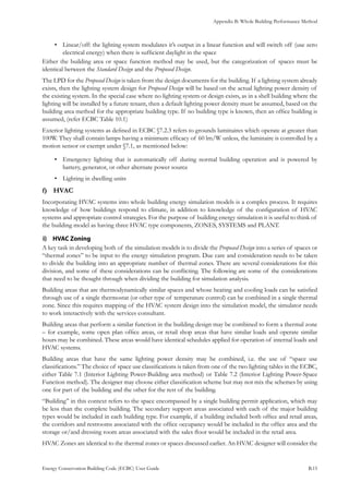 Appendix B: Whole Building Performance Method
Energy Conservation Building Code (ECBC) User Guide			 				 B.15
Linear/off: the lighting system modulates it’s output in a linear function and will switch off (use zero•	
electrical energy) when there is sufficient daylight in the space
Either the building area or space function method may be used, but the categorization of spaces must be
identical between the Standard Design and the Proposed Design.
The LPD for the Proposed Design is taken from the design documents for the building. If a lighting system already
exists, then the lighting system design for Proposed Design will be based on the actual lighting power density of
the existing system. In the special case where no lighting system or design exists, as in a shell building where the
lighting will be installed by a future tenant, then a default lighting power density must be assumed, based on the
building area method for the appropriate building type. If no building type is known, then an office building is
assumed, (refer ECBC Table 10.1)
Exterior lighting systems as defined in ECBC §7.2.3 refers to grounds luminaires which operate at greater than
100W. They shall contain lamps having a minimum efficacy of 60 lm/W unless, the luminaire is controlled by a
motion sensor or exempt under §7.1, as mentioned below:
Emergency lighting that is automatically off during normal building operation and is powered by•	
battery, generator, or other alternate power source
Lighting in dwelling units•	
HVACf)	
Incorporating HVAC systems into whole building energy simulation models is a complex process. It requires
knowledge of how buildings respond to climate, in addition to knowledge of the configuration of HVAC
systems and appropriate control strategies. For the purpose of building energy simulation it is useful to think of
the building model as having three HVAC type components, ZONES, SYSTEMS and PLANT.
HVAC Zoningi)	
A key task in developing both of the simulation models is to divide the Proposed Design into a series of spaces or
“thermal zones” to be input to the energy simulation program. Due care and consideration needs to be taken
to divide the building into an appropriate number of thermal zones. There are several considerations for this
division, and some of these considerations can be conflicting. The following are some of the considerations
that need to be thought through when dividing the building for simulation analysis.
Building areas that are thermodynamically similar spaces and whose heating and cooling loads can be satisfied
through use of a single thermostat (or other type of temperature control) can be combined in a single thermal
zone. Since this requires mapping of the HVAC system design into the simulation model, the simulator needs
to work interactively with the services consultant.
Building areas that perform a similar function in the building design may be combined to form a thermal zone
– for example, some open plan office areas, or retail shop areas that have similar loads and operate similar
hours may be combined. These areas would have identical schedules applied for operation of internal loads and
HVAC systems.
Building areas that have the same lighting power density may be combined, i.e. the use of “space use
classifications.” The choice of space use classifications is taken from one of the two lighting tables in the ECBC,
either Table 7.1 (Interior Lighting Power-Building area method) or Table 7.2 (Interior Lighting Power-Space
Function method). The designer may choose either classification scheme but may not mix the schemes by using
one for part of the building and the other for the rest of the building.
“Building” in this context refers to the space encompassed by a single building permit application, which may
be less than the complete building. The secondary support areas associated with each of the major building
types would be included in each building type. For example, if a building included both office and retail areas,
the corridors and restrooms associated with the office occupancy would be included in the office area and the
storage or/and dressing room areas associated with the sales floor would be included in the retail area.
HVAC Zones are identical to the thermal zones or spaces discussed earlier. An HVAC designer will consider the
 