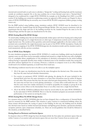 Appendix B: Whole Building Performance Method
Energy Conservation Building Code (ECBC) User Guide			 				 B.16
internal and external loads on each zone to calculate a “design day” cooling and heating load, and the maximum
outside air ventilation required. He or she may combine two or more thermal zones into a “thermal block”
designed to be conditioned by a single HVAC SYSTEM, for example, an Air Handling Unit (AHU) or an DX
system. If the building uses central air-conditioning systems (as opposed to DX systems, see Chapter 5), then a
series of HVAC SYSTEMS may be served by one or more HVAC PLANT component (chillers, pumps, cooling
towers etc).
For the WBP method using building energy simulation analysis, HVAC ZONES must be described to be
identical in both the Standard Design and the Proposed Design Models. This rule ensures consistency with the
requirement that the shape and area of the building envelope for the Standard Design be the same as for the
Proposed Design, and that the space use classifications be the same.
HVAC Zoning Based On HVAC Design
As noted earlier, building areas that are thermodynamically similar spaces and whose heating and cooling loads
can be satisfied through use of a single thermostat (or other type of temperature control) can be combined in a
single thermal zone. The outside air flow quantities, and control strategies applicable to the duct outlets or other
terminal units controlled by this single thermostats may be part of the HVAC ZONE description. Clearly, this
process requires mapping of the HVAC SYSTEM design into the simulation model, and the simulator needs to
work interactively with the services consultant.
Use of HVAC Zone Multiplier
In some simulation programs, the interior HVAC ZONES of a multi-story building, which may be physically
separate zones on each floor can be reasonably combined and treated as a single thermal zone with a multiplier.
Use of a multiplier allows simplification of the calculation of electricity consumption for the whole building
without having to repeatedly describe many similar or identical zones in the simulation model, thus saving time
and effort without significant loss of accuracy. However, a cafeteria or computer room in an office building
would need to be modeled separately, as would lower-floor retail uses.
The following conditions must be met to be able to use the multiplier option:
All of the space use classifications must be the same throughout the thermal zone. This ensures that•	
they have the same load and schedule characteristics.
For exterior (or perimeter) HVAC ZONES with glazing, the glazing for all zones included in the•	
thermal block must have the same orientation or at least their orientations must be within 45 degrees
of each other. This ensures that they have the same solar heat gain characteristics. This is not to say that
the zones may not have two or more glazing orientations – a corner office could easily have two – but
that the zones must have similar orientations. It would be acceptable, for example, to group all of the
northeast corner offices on the intermediate floors of an office tower into a single thermal block.
All of the HVAC ZONES in different floors must be served either by the same HVAC SYSTEM or•	
by the same kind of HVAC SYSTEM. This is so that the simulation program can accurately model the
performance of the system (s) serving the zones.
HVAC Zoning When No HVAC Design Exists
In a situation where an HVAC ZONING plan has not been designed, then a configuration of thermal blocks
must be assumed for the WBP method. This situation is quite common in commercial buildings where the
future tenants will determine the zoning of spaces in the building. In this case, the building must be divided
into thermal zones based on similar internal load densities and lighting power densities, operational schedules,
occupancy patterns, space temperature schedules, etc. There are several guidelines that should be followed in
this situation, as described below.
Zoning Based on Perimeter and Interior Spaces
In situations when no HVAC design has been developed, divide the floor plate into perimeter spaces than are
within 5 meters of an exterior wall, and interior spaces that are more than 5 meters from an exterior wall.
 