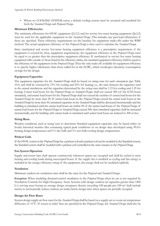Appendix B: Whole Building Performance Method
Energy Conservation Building Code (ECBC) User Guide			 				 B.18
Where no COOLING SYSTEM exists, a default cooling system must be assumed and modeled for•	
both the Standard Design and Proposed Design.
Minimum Efficiencies
The minimum efficiencies for HVAC equipment (§5.2.2) and for service hot water heating equipment (§6.2.2)
must be used for the applicable equipment in the Standard Design. This includes any part-load efficiencies, if
these are specified. These efficiency requirements set the baseline for equipment trade-offs under the WBP
method. The actual equipment efficiency of the Proposed Design is then used to calculate the Standard Design.
Since mechanical and service hot-water heating equipment efficiency is a prescriptive requirement, if the
equipment is covered by these equipment requirements, the equipment efficiency in the Proposed Design must
be equal to or greater than the prescriptive equipment efficiency. If mechanical or service hot water heating
equipment falls outside of those listed in the efficiency tables, the standard equipment efficiency shall be equal to
the efficiency of the equipment in the Proposed Design. Thus the only trade-off available for equipment efficiency
is to specify higher efficiencies than those called for in the ECBC, which would give electricity consumption
savings for the design.
Equipment Capacities
The equipment capacities for the Standard Design shall be based on sizing runs for each orientation (per Table
10.1) and shall be oversized by 15% for cooling and 25% for heating; i.e., the ratio between the capacities used
in the annual simulations and the capacities determined by the sizing runs shall be 1.15 for cooling and 1.25 for
heating. Unmet load hours for the Proposed Design or Standard Designs shall not exceed 300 (of the 8,760 hours
simulated), and unmet load hours for the Proposed Design shall not exceed the number of unmet load hours for the
Standard Design by more than 50. If unmet load hours in the Proposed Design exceed the unmet load hours in the
Standard Design by more than 50, simulated capacities in the Standard Design shall be decreased incrementally and the
building re-simulated until the unmet load hours are within 50 of the unmet load hours of the Proposed Design. If
unmet load hours for the Proposed Design or Standard Design exceed 300, then simulated capacities shall be increased
incrementally, and the building with unmet loads re-simulated until unmet load hours are reduced to 300 or less.
Sizing Runs
Weather conditions used in sizing runs to determine Standard equipment capacities may be based either on
hourly historical weather files containing typical peak conditions or on design days developed using 99.6%
heating design temperatures and 1% dry-bulb and 1% wet-bulb cooling design temperatures.
Preheat Coils
If the HVAC system in the Proposed Design has a preheat coil and a preheat coil can be modeled in the Standard system,
the Standard system shall be modeled with a preheat coil controlled in the same manner as the Proposed Design.
Fan System Operation
Supply and return fans shall operate continuously whenever spaces are occupied and shall be cycled to meet
heating and cooling loads during unoccupied hours. If the supply fan is modeled as cycling and fan energy is
included in the energy-efficiency rating of the equipment, fan energy shall not be modeled explicitly.
Ventilation
Minimum outdoor air ventilation rates shall be the same for the Proposed and Standard Designs.
Exception: When modeling demand-control ventilation in the Proposed Design when its use is not required by
Ventilation Controls for High-Occupancy Areas. Systems with design outdoor air capacities greater than 1400
L/s serving areas having an average design occupancy density exceeding 100 people per 100 m2 shall include
means to automatically reduce outdoor air intake below design rates when spaces are partially occupied.
Design Air Flow Rates
System design supply air flow rates for the Standard Design shall be based on a supply-air-to-room-air temperature
difference of 11°C. If return or relief fans are specified in the Proposed Design, the Standard Design shall also be
 