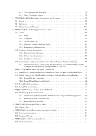 Check-Metering and Monitoring8.2.4 	 .  .  .  .  .  .  .  .  .  .  .  .  .  .  .  .  .  .  .  .  .  .  . 78
Power Distribution Systems8.2.5 	 .   .   .   .   .   .   .   .   .   .   .   .   .   .   .   .   .   .   .   .   .   .   .   .   . 78
APPENDIX A: ECBC Definitions, Abbreviations and Acronyms9.	 .  .  .  .  .  .  .  .  .  .  .  .  .  .  . A.1
General9.1 	 .   .   .   .   .   .   .   .   .   .   .   .   .   .   .   .   .   .   .   .   .   .   .   .   .   .   .   .   .   .   .   .   .   .   . A.1
Definitions9.2 	 .   .   .   .   .   .   .   .   .   .   .   .   .   .   .   .   .   .   .   .   .   .   .   .   .   .   .   .   .   .   .   .   .   .  A.1
Abbreviations and Acronyms9.3 	 .   .   .   .   .   .   .   .   .   .   .   .   .   .   .   .   .   .   .   .   .   .   .   .   .   .   . A.12
APPENDIX B: Whole Building Performance Method10.	 .   .   .   .   .   .   .   .   .   .   .   .   .   .   .   .   .   .   .  B.1
General10.1 	 .   .   .   .   .   .   .   .   .   .   .   .   .   .   .   .   .   .   .   .   .   .   .   .   .   .   .   .   .   .   .   .   .   .   . B.1
Scope10.1.1 	 .   .   .   .   .   .   .   .   .   .   .   .   .   .   .   .   .   .   .   .   .   .   .   .   .   .   .   .   .   .   .   .   .  B.1
Compliance10.1.2 	 .   .   .   .   .   .   .   .   .   .   .   .   .   .   .   .   .   .   .   .   .   .   .   .   .   .   .   .   .   . B.2
Annual Energy Use10.1.3 	 .  .  .  .  .  .  .  .  .  .  .  .  .  .  .  .  .  .  .  .  .  .  .  .  .  .  .  . B.3
Trade-offs Limited to Building Permit10.1.4 	 .   .   .   .   .   .   .   .   .   .   .   .   .   .   .   .   .   .   .   . B.3
Documentation Requirements10.1.5 	 .   .   .   .   .   .   .   .   .   .   .   .   .   .   .   .   .   .   .   .   .   .   . B.3
Simulation General Requirements10.2 	 .   .   .   .   .   .   .   .   .   .   .   .   .   .   .   .   .   .   .   .   .   .   .   .   .  B.3
Energy Simulation Program10.2.1 	 .   .   .   .   .   .   .   .   .   .   .   .   .   .   .   .   .   .   .   .   .   .   .   . B.3
Climate Data Requirements10.2.2 	 .   .   .   .   .   .   .   .   .   .   .   .   .   .   .   .   .   .   .   .   .   .   .   . B.5
Compliance Calculations10.2.3 	 .  .  .  .  .  .  .  .  .  .  .  .  .  .  .  .  .  .  .  .  .  .  .  .  .  . B.5
Calculating the Energy Consumption of the10.3 	 Proposed Design and the Standard Design.   .   .   .   .  B.6
The simulation model for calculating the10.3.1 	 Proposed Design and the Standard Design shall be
developed in accordance with the requirements in Table 10.1.   .   .   .   .   .   .   .   .   .   . B.6
APPENDIX C: Default Values for Typical Constructions11.	 . . . . . . . . . . . . . . . . . . C.1
Procedure for Determining Fenestration Product U-Factor and Solar Heat Gain Coefficient11.1 	 . . C.1
Default U-factors and Solar Heat Gain Coefficients for Unrated Fenestration Products11.2 	 . . . . C.2
Unrated Vertical Fenestration11.2.1 	 .   .   .   .   .   .   .   .   .   .   .   .   .   .   .   .   .   .   .   .   .   .   . C.2
Unrated Sloped Glazing and Skylights11.2.2 	 .   .   .   .   .   .   .   .   .   .   .   .   .   .   .   .   .   .   .   . C.2
Typical Roof Constructions11.3 	 .   .   .   .   .   .   .   .   .   .   .   .   .   .   .   .   .   .   .   .   .   .   .   .   .   .   . C.2
Typical Wall Constructions11.4 	 . . . . . . . . . . . . . . . . . . . . . . . . . . . . C.3
APPENDIX D: Building Envelope Tradeoff Method12.	 .   .   .   .   .   .   .   .   .   .   .   .   .   .   .   .   .   .   . D.1
The Envelope Performance Factor12.1 	 .   .   .   .   .   .   .   .   .   .   .   .   .   .   .   .   .   .   .   .   .   .   .   . D.1
The envelope performance factor shall be calculated using the following equations.12.1.1 	 .   .  D.1
Overhang and Side Fin Coefficients12.1.2 	 .   .   .   .   .   .   .   .   .   .   .   .   .   .   .   .   .   .   .   .   .  D.2
Baseline Building Definition12.1.3 	 .   .   .   .   .   .   .   .   .   .   .   .   .   .   .   .   .   .   .   .   .   .   .   .  D.5
APPENDIX E: Climate Zone Map of India13.	 .   .   .   .   .   .   .   .   .   .   .   .   .   .   .   .   .   .   .   .   .   .   .  E.1
Climate Zones13.1 	 .  .  .  .  .  .  .  .  .  .  .  .  .  .  .  .  .  .  .  .  .  .  .  .  .  .  .  .  .  .  .  .  . E.1
APPENDIX F: Air-Side Economizer Acceptance Procedures14.	 .   .   .   .   .   .   .   .   .   .   .   .   .   .   .   .  F.1
Construction Inspection14.1 	 .  .  .  .  .  .  .  .  .  .  .  .  .  .  .  .  .  .  .  .  .  .  .  .  .  .  .  .  . F.1
Equipment Testing14.2 	 .   .   .   .   .   .   .   .   .   .   .   .   .   .   .   .   .   .   .   .   .   .   .   .   .   .   .   .   .   .   .  F.1
APPENDIX G: ECBC Compliance Forms15.	 .  .  .  .  .  .  .  .  .  .  .  .  .  .  .  .  .  .  .  .  .  .  . G.1
Envelope Summary15.1 	 .  .  .  .  .  .  .  .  .  .  .  .  .  .  .  .  .  .  .  .  .  .  .  .  .  .  .  .  .  . G.1
 