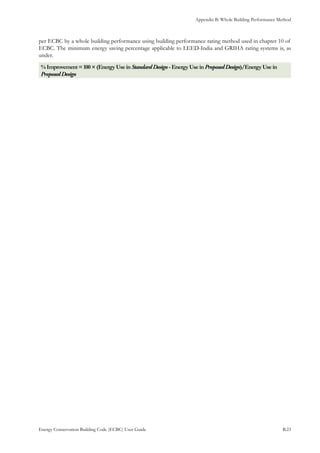 Appendix B: Whole Building Performance Method
Energy Conservation Building Code (ECBC) User Guide			 				 B.23
per ECBC by a whole building performance using building performance rating method used in chapter 10 of
ECBC. The minimum energy saving percentage applicable to LEED-India and GRIHA rating systems is, as
under.
%Improvement=100×(EnergyUseinStandardDesign -EnergyUseinProposedDesign)/EnergyUsein
ProposedDesign
 