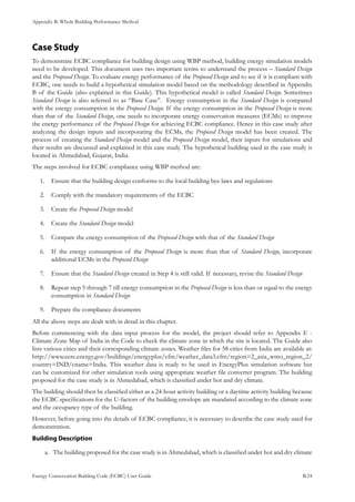 Appendix B: Whole Building Performance Method
Energy Conservation Building Code (ECBC) User Guide			 				 B.24
Case Study
To demonstrate ECBC compliance for building design using WBP method, building energy simulation models
need to be developed. This document uses two important terms to understand the process – Standard Design
and the Proposed Design. To evaluate energy performance of the Proposed Design and to see if it is compliant with
ECBC, one needs to build a hypothetical simulation model based on the methodology described in Appendix
B of the Guide (also explained in this Guide). This hypothetical model is called Standard Design. Sometimes
Standard Design is also referred to as “Base Case”. Energy consumption in the Standard Design is compared
with the energy consumption in the Proposed Design. If the energy consumption in the Proposed Design is more
than that of the Standard Design, one needs to incorporate energy conservation measures (ECMs) to improve
the energy performance of the Proposed Design for achieving ECBC compliance. Hence in this case study after
analyzing the design inputs and incorporating the ECMs, the Proposed Design model has been created. The
process of creating the Standard Design model and the Proposed Design model, their inputs for simulations and
their results are discussed and explained in this case study. The hypothetical building used in the case study is
located in Ahmedabad, Gujarat, India.
The steps involved for ECBC compliance using WBP method are:
Ensure that the building design conforms to the local building bye laws and regulations1.	
Comply with the mandatory requirements of the ECBC2.	
Create the3.	 Proposed Design model
Create the4.	 Standard Design model
Compare the energy consumption of the5.	 Proposed Design with that of the Standard Design
If the energy consumption of the6.	 Proposed Design is more than that of Standard Design, incorporate
additional ECMs in the Proposed Design
Ensure that the7.	 Standard Design created in Step 4 is still valid. If necessary, revise the Standard Design
Repeat step 5 through 7 till energy consumption in the8.	 Proposed Design is less than or equal to the energy
consumption in Standard Design
Prepare the compliance documents9.	
All the above steps are dealt with in detail in this chapter.
Before commencing with the data input process for the model, the project should refer to Appendix E -
Climate Zone Map of India in the Code to check the climate zone in which the site is located. The Guide also
lists various cities and their corresponding climate zones. Weather files for 58 cities from India are available at:
http://www.eere.energy.gov/buildings/energyplus/cfm/weather_data3.cfm/region=2_asia_wmo_region_2/
country=IND/cname=India. This weather data is ready to be used in EnergyPlus simulation software but
can be customized for other simulation tools using appropriate weather file converter program. The building
proposed for the case study is in Ahmedabad, which is classified under hot and dry climate.
The building should then be classified either as a 24-hour activity building or a daytime activity building because
the ECBC specifications for the U-factors of the building envelope are mandated according to the climate zone
and the occupancy type of the building.
However, before going into the details of ECBC compliance, it is necessary to describe the case study used for
demonstration.
Building Description
The building proposed for the case study is in Ahmedabad, which is classified under hot and dry climatea.	
 
