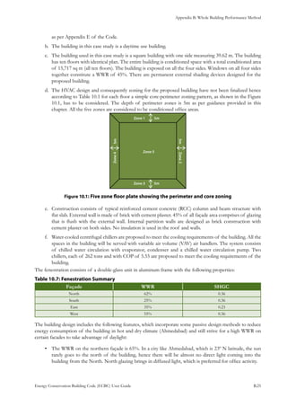 Appendix B: Whole Building Performance Method
Energy Conservation Building Code (ECBC) User Guide			 				 B.25
as per Appendix E of the Code.
The building in this case study is a daytime use building.b.	
The building used in this case study is a square building with one side measuring 39.62 m. The buildingc.	
has ten floors with identical plan. The entire building is conditioned space with a total conditioned area
of 15,717 sq m (all ten floors). The building is exposed on all the four sides. Windows on all four sides
together constitute a WWR of 45%. There are permanent external shading devices designed for the
proposed building.
The HVAC design and consequently zoning for the proposed building have not been finalized henced.	
according to Table 10.1 for each floor a simple core-perimeter zoning pattern, as shown in the Figure
10.1, has to be considered. The depth of perimeter zones is 5m as per guidance provided in this
chapter. All the five zones are considered to be conditioned office areas.
: Five zone floor plate showing the perimeter and core zoningFigure 10.1
Construction consists of typical reinforced cement concrete (RCC) column and beam structure withe.	
flat slab. External wall is made of brick with cement plaster. 45% of all façade area comprises of glazing
that is flush with the external wall. Internal partition walls are designed as brick construction with
cement plaster on both sides. No insulation is used in the roof and walls.
Water-cooled centrifugal chillers are proposed to meet the cooling requirements of the building. All thef.	
spaces in the building will be served with variable air volume (VAV) air handlers. The system consists
of chilled water circulation with evaporator, condenser and a chilled water circulation pump. Two
chillers, each of 262 tons and with COP of 5.55 are proposed to meet the cooling requirements of the
building.
The fenestration consists of a double-glass unit in aluminum frame with the following properties:
: Fenestration SummaryTable 10.7
Façade WWR SHGC
North 62% 0.36
South 25% 0.36
East 35% 0.23
West 55% 0.36
The building design includes the following features, which incorporate some passive design methods to reduce
energy consumption of the building in hot and dry climate (Ahmedabad) and still strive for a high WWR on
certain facades to take advantage of daylight:
The WWR on the northern façade is 65%. In a city like Ahmedabad, which is 23º N latitude, the sun•	
rarely goes to the north of the building, hence there will be almost no direct light coming into the
building from the North. North glazing brings in diffused light, which is preferred for office activity.
 