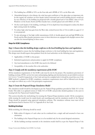 Appendix B: Whole Building Performance Method
Energy Conservation Building Code (ECBC) User Guide			 				 B.26
The building has a WWR of 25% on the East side and a WWR of 55% on the West side.•	
Ahmedabad being in a hot climate, the solar heat gain coefficient of the glass plays an important role.•	
In this regard, the windows on East façade (where horizontal and vertical shading devices would not
be very effective) of the building are proposed with a double glazed unit of low SHGC value of 0.23.
Windows on the South, North and West facades have a double glazed unit with SHGC of 0.36.
On the south façade of the building, overhangs of 0.6 m depth have been designed to reduce the direct•	
light coming inside the building.
To reduce high solar heat gain from the West side, vertical louvers/fins of 0.6 m width at a gap of 1.5•	
m are proposed.
To take advantage of the high visible transmittance (0.62) of double glazed unit and high WWR in the•	
North and the West facades, perimeter zones in these directions are equipped with daylight sensors that
can dim the internal lighting in these zones.
Steps for ECBC Compliance
Ensure that the building design conforms to the local building bye laws and regulationsStep 1:	
It is recommended to ensure that the building design conforms to the local building bye laws and regulations.
The design team should request clear guidance from the local authorities on the following issues:
Applicability of ECBC to the project•	
Submittal requirements and procedure to apply for ECBC compliance•	
Any local amendments to the ECBC that need to be followed•	
Acceptability of the weather file to the authorities•	
Comply with the mandatory requirements of the ECBCStep 2:	
All the mandatory requirements of the ECBC code must be met by the project. The mandatory provisions of
building envelope, HVAC, service hot water and pumping, lighting and electrical power are provided in sections
4.2, 5.2, 6.2, 7.2 and 8.2 respectively of the Code and must be complied with. It should be noted that even if the
WBP method is adopted for ECBC compliance, mandatory requirements must still be followed even though
one might not follow any or all of the prescriptive requirements.
Create the Proposed Design Simulation ModelStep 3:	
The simulation model should be developed as per the Proposed Design guidelines provided in Table 10.1 of the
Guide. This table is an updated version of Table 10.1 of ECBC and provides detailed guidance to the users in
creating both the Proposed and Standard Design.
This section describes the methodology for creating the Proposed Design simulation model. All the assumptions
while creating the model must be stated clearly and unambiguously and the simulation model of the Proposed
Design should be prepared using approved simulation software. The simulation software must meet all the
specifications listed in Section 10.2.1 of Appendix B of the Code.
Building Envelope
While modeling, the following should be noted:
Walls within 45 degrees of each other can be combined into a single wall and assumed to have one•	
orientation.
The building in the•	 Proposed Design case is to be modeled only for the actual designed orientation.
All the building envelope materials in the simulation model shall be as per the•	 Proposed Design of the
 